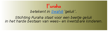 Tekstvak: Furaha betekent in Swahili geluk.Stichting Furaha staat voor een beetje geluk in het harde bestaan van wees en kwetsbare kinderen.