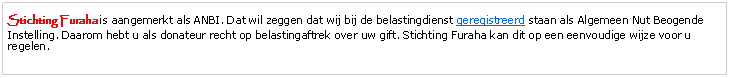 Tekstvak: Stichting Furaha is aangemerkt als ANBI. Dat wil zeggen dat wij bij de belastingdienst geregistreerd staan als Algemeen Nut Beogende Instelling. Daarom hebt u als donateur recht op belastingaftrek over uw gift. Stichting Furaha kan dit op een eenvoudige wijze voor u regelen.